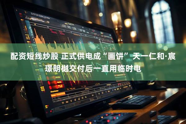 配资短线炒股 正式供电成“画饼” 天一仁和·宸璟朗樾交付后一直用临时电