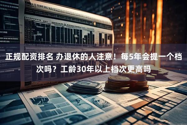 正规配资排名 办退休的人注意！每5年会提一个档次吗？工龄30年以上档次更高吗