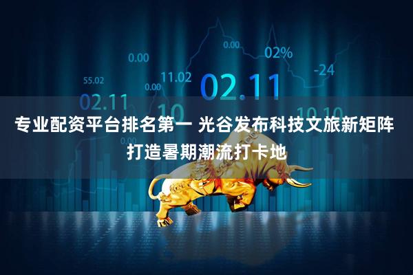 专业配资平台排名第一 光谷发布科技文旅新矩阵 打造暑期潮流打卡地