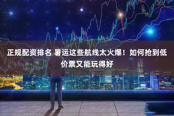 正规配资排名 暑运这些航线太火爆！如何抢到低价票又能玩得好