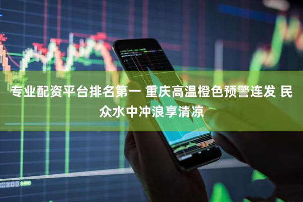 专业配资平台排名第一 重庆高温橙色预警连发 民众水中冲浪享清凉