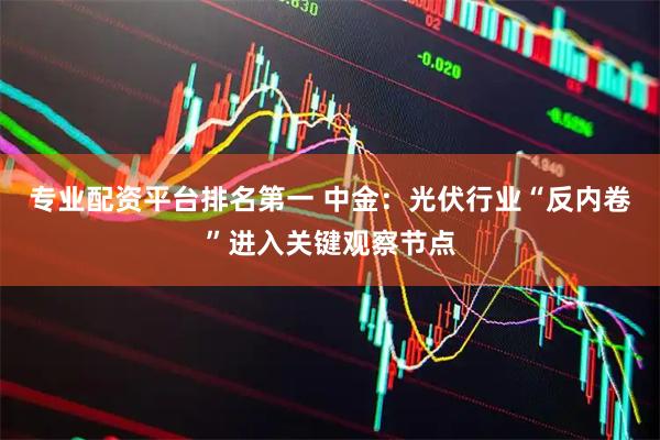 专业配资平台排名第一 中金：光伏行业“反内卷”进入关键观察节点