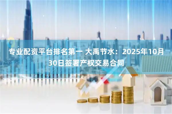 专业配资平台排名第一 大禹节水：2025年10月30日签署产权交易合同